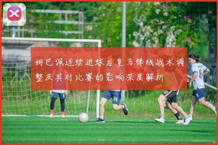 姆巴佩连续进球后皇马锋线战术调整及其对比赛的影响深度解析