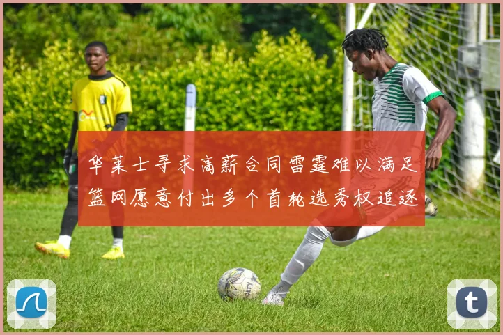 华莱士寻求高薪合同雷霆难以满足篮网愿意付出多个首轮选秀权追逐