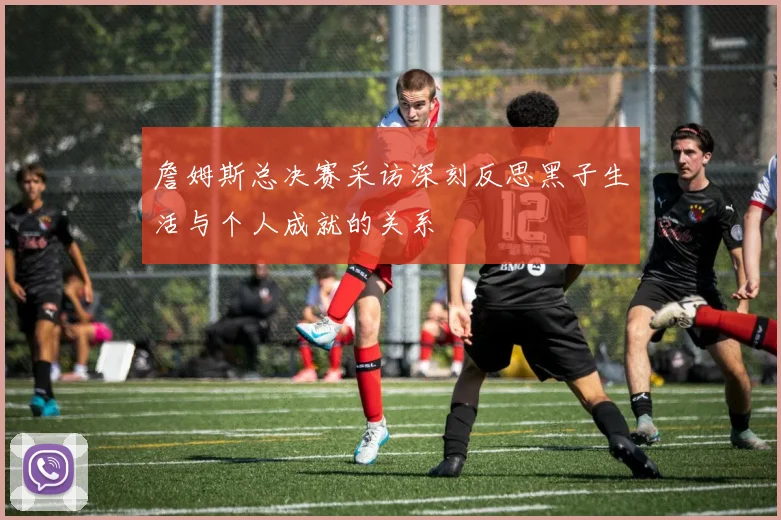 詹姆斯总决赛采访深刻反思黑子生活与个人成就的关系