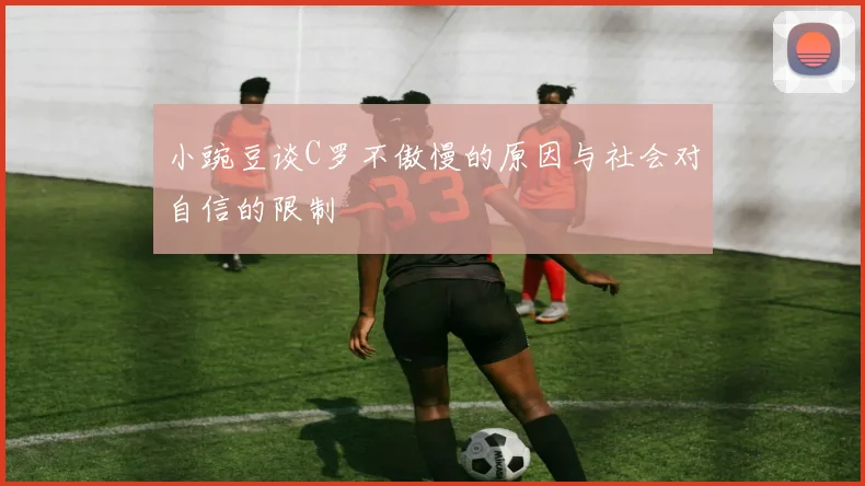 小豌豆谈C罗不傲慢的原因与社会对自信的限制