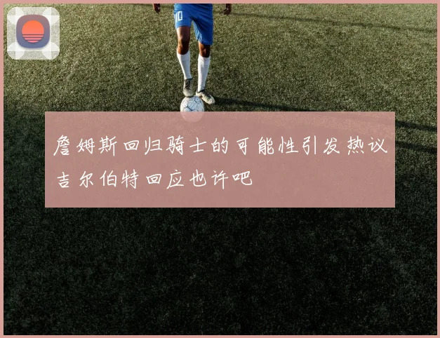 詹姆斯回归骑士的可能性引发热议吉尔伯特回应也许吧