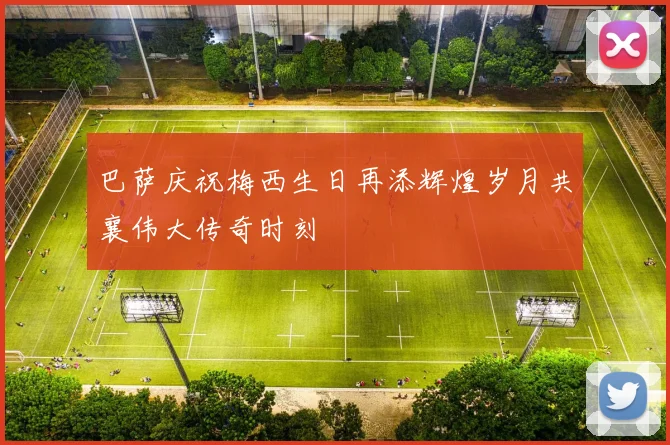 巴萨庆祝梅西生日再添辉煌岁月共襄伟大传奇时刻