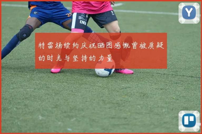 特雷杨续约庆祝晒图感慨曾被质疑的时光与坚持的力量