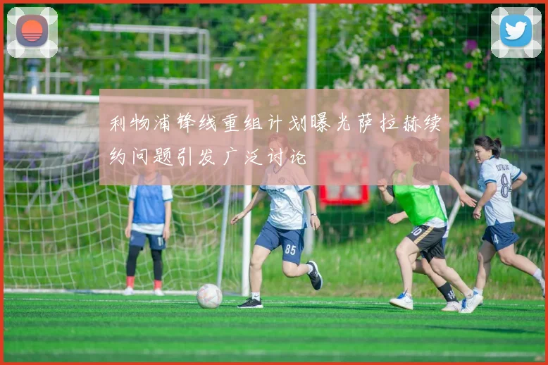 利物浦锋线重组计划曝光萨拉赫续约问题引发广泛讨论