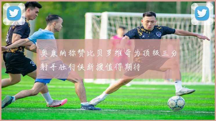 奥康纳称赞比贝罗维奇为顶级三分射手独行侠新援值得期待
