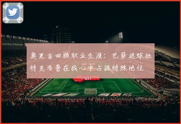 奥里吉回顾职业生涯：巴萨进球独特克洛普在我心中占据特殊地位