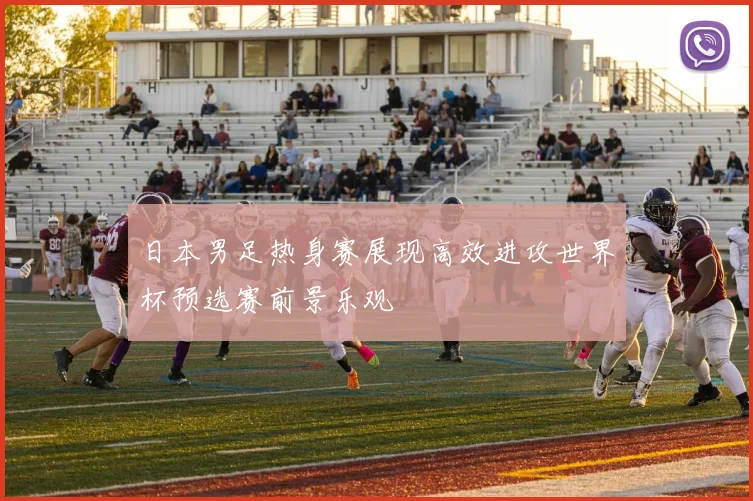 日本男足热身赛展现高效进攻世界杯预选赛前景乐观