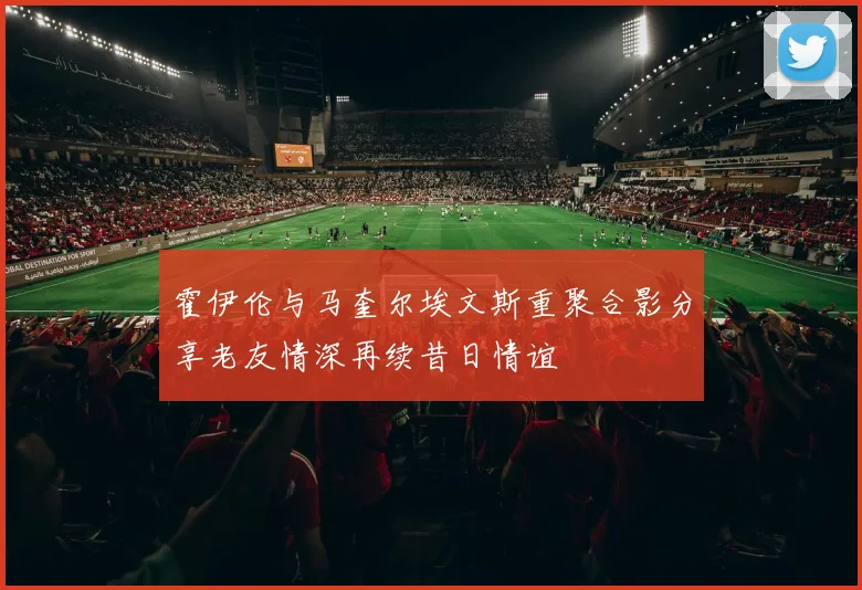 霍伊伦与马奎尔埃文斯重聚合影分享老友情深再续昔日情谊