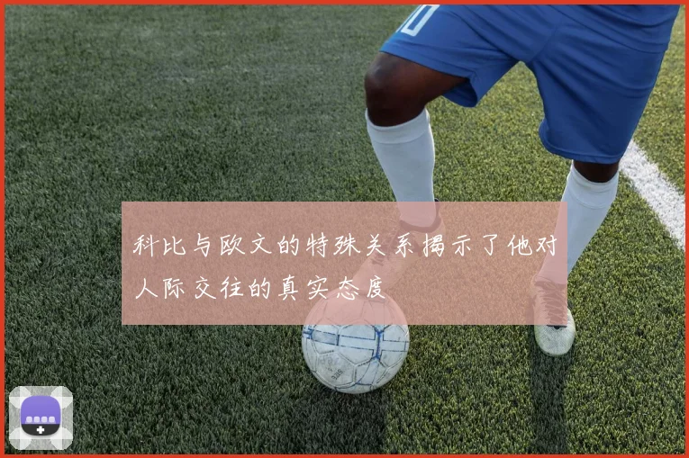 科比与欧文的特殊关系揭示了他对人际交往的真实态度
