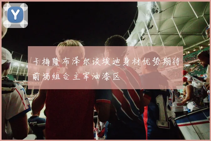 卡梅隆布泽尔谈埃迪身材优势期待前场组合主宰油漆区