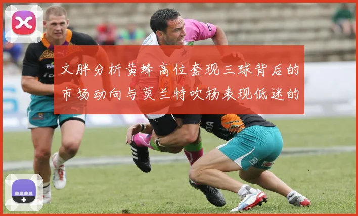 文胖分析黄蜂高位套现三球背后的市场动向与莫兰特吹杨表现低迷的影响