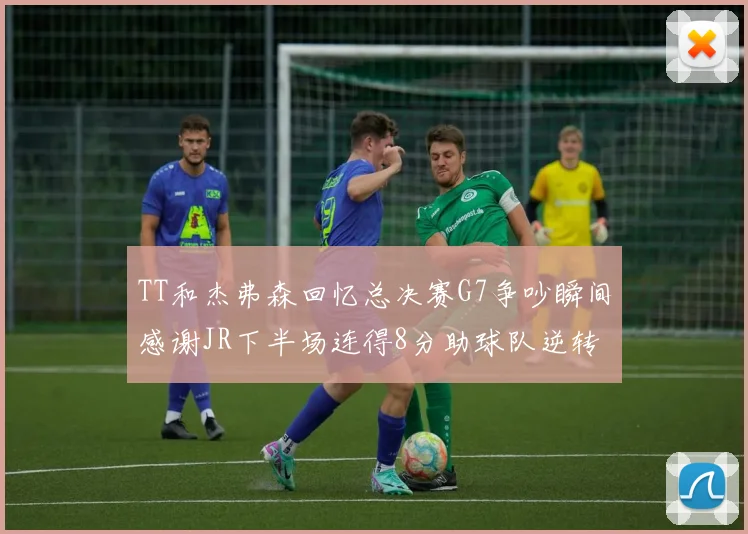 TT和杰弗森回忆总决赛G7争吵瞬间感谢JR下半场连得8分助球队逆转